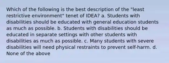 Which of the following is the best description of the "least restrictive environment" tenet of IDEA? a. Students with disabilities should be educated with general education students as much as possible. b. Students with disabilities should be educated in separate settings with other students with disabilities as much as possible. c. Many students with severe disabilities will need physical restraints to prevent self-harm. d. None of the above