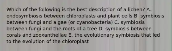 Which of the following is the best description of a lichen? A. endosymbiosis between chloroplasts and plant cells B. symbiosis between fungi and algae (or cyanobacteria) C. symbiosis between fungi and the roots of a tree D. symbiosis between corals and zooxanthellae E. the evolutionary symbiosis that led to the evolution of the chloroplast