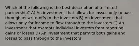 Which of the following is the best description of a limited partnership? A) An investment that allows for losses only to pass through as write-offs to the investors B) An investment that allows only for income to flow through to the investors C) An investment that exempts individual investors from reporting gains or losses D) An investment that permits both gains and losses to pass through to the investors