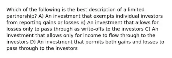 Which of the following is the best description of a limited partnership? A) An investment that exempts individual investors from reporting gains or losses B) An investment that allows for losses only to pass through as write-offs to the investors C) An investment that allows only for income to flow through to the investors D) An investment that permits both gains and losses to pass through to the investors