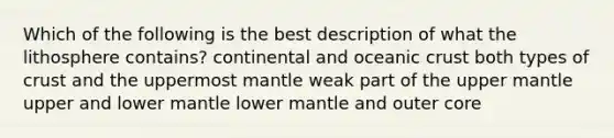 Which of the following is the best description of what the lithosphere contains? continental and oceanic crust both types of crust and the uppermost mantle weak part of the upper mantle upper and lower mantle lower mantle and outer core