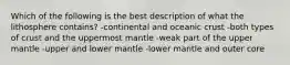 Which of the following is the best description of what the lithosphere contains? -continental and oceanic crust -both types of crust and the uppermost mantle -weak part of the upper mantle -upper and lower mantle -lower mantle and outer core