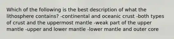 Which of the following is the best description of what the lithosphere contains? -continental and oceanic crust -both types of crust and the uppermost mantle -weak part of the upper mantle -upper and lower mantle -lower mantle and outer core