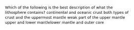 Which of the following is the best description of what the lithosphere contains? continental and oceanic crust both types of crust and the uppermost mantle weak part of the upper mantle upper and lower mantlelower mantle and outer core