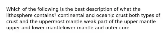 Which of the following is the best description of what the lithosphere contains? continental and oceanic crust both types of crust and the uppermost mantle weak part of the upper mantle upper and lower mantlelower mantle and outer core