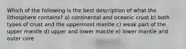 Which of the following is the best description of what the lithosphere contains? a) continental and oceanic crust b) both types of crust and the uppermost mantle c) weak part of the upper mantle d) upper and lower mantle e) lower mantle and outer core