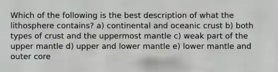 Which of the following is the best description of what the lithosphere contains? a) continental and oceanic crust b) both types of crust and the uppermost mantle c) weak part of the upper mantle d) upper and lower mantle e) lower mantle and outer core