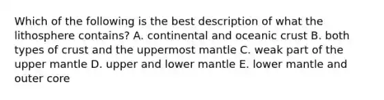 Which of the following is the best description of what the lithosphere contains? A. continental and oceanic crust B. both types of crust and the uppermost mantle C. weak part of the upper mantle D. upper and lower mantle E. lower mantle and outer core