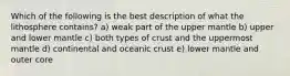 Which of the following is the best description of what the lithosphere contains? a) weak part of the upper mantle b) upper and lower mantle c) both types of crust and the uppermost mantle d) continental and oceanic crust e) lower mantle and outer core