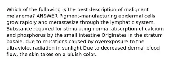 Which of the following is the best description of malignant melanoma? ANSWER Pigment-manufacturing epidermal cells grow rapidly and metastasize through the lymphatic system. Substance required for stimulating normal absorption of calcium and phosphorus by the small intestine Originates in the stratum basale, due to mutations caused by overexposure to the ultraviolet radiation in sunlight Due to decreased dermal blood flow, the skin takes on a bluish color.