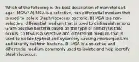 Which of the following is the best description of mannitol salt agar (MSA)? A) MSA is a selective, non-differential medium that is used to isolate Staphylococcus bacteria. B) MSA is a non-selective, differential medium that is used to distinguish among Gram-positive bacteria based on the type of hemolysis that occurs. C) MSA is a selective and differential medium that is used to isolate typhoid-and dysentery-causing microorganisms and identify coliform bacteria. D) MSA is a selective and differential medium commonly used to isolate and help identify Staphylococcus.