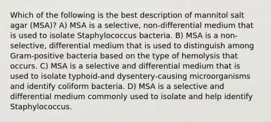 Which of the following is the best description of mannitol salt agar (MSA)? A) MSA is a selective, non-differential medium that is used to isolate Staphylococcus bacteria. B) MSA is a non-selective, differential medium that is used to distinguish among Gram-positive bacteria based on the type of hemolysis that occurs. C) MSA is a selective and differential medium that is used to isolate typhoid-and dysentery-causing microorganisms and identify coliform bacteria. D) MSA is a selective and differential medium commonly used to isolate and help identify Staphylococcus.