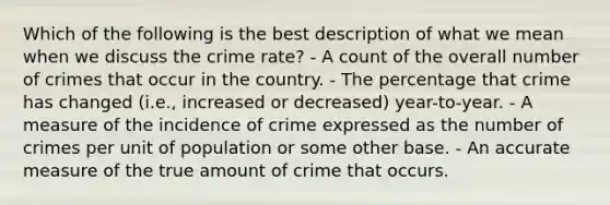 Which of the following is the best description of what we mean when we discuss the crime rate? - A count of the overall number of crimes that occur in the country. - The percentage that crime has changed (i.e., increased or decreased) year-to-year. - A measure of the incidence of crime expressed as the number of crimes per unit of population or some other base. - An accurate measure of the true amount of crime that occurs.