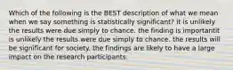 Which of the following is the BEST description of what we mean when we say something is statistically significant? it is unlikely the results were due simply to chance. the finding is importantit is unlikely the results were due simply to chance. the results will be significant for society. the findings are likely to have a large impact on the research participants.