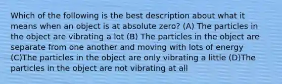 Which of the following is the best description about what it means when an object is at absolute zero? (A) The particles in the object are vibrating a lot (B) The particles in the object are separate from one another and moving with lots of energy (C)The particles in the object are only vibrating a little (D)The particles in the object are not vibrating at all