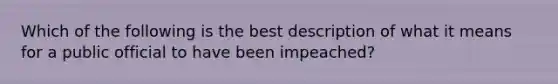 Which of the following is the best description of what it means for a public official to have been impeached?