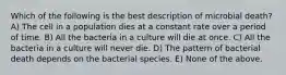 Which of the following is the best description of microbial death? A) The cell in a population dies at a constant rate over a period of time. B) All the bacteria in a culture will die at once. C) All the bacteria in a culture will never die. D) The pattern of bacterial death depends on the bacterial species. E) None of the above.