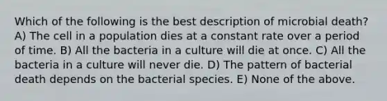 Which of the following is the best description of microbial death? A) The cell in a population dies at a constant rate over a period of time. B) All the bacteria in a culture will die at once. C) All the bacteria in a culture will never die. D) The pattern of bacterial death depends on the bacterial species. E) None of the above.