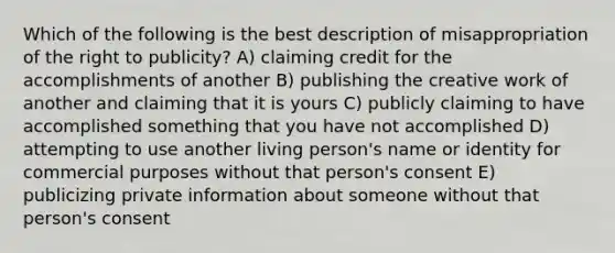 Which of the following is the best description of misappropriation of the right to publicity? A) claiming credit for the accomplishments of another B) publishing the creative work of another and claiming that it is yours C) publicly claiming to have accomplished something that you have not accomplished D) attempting to use another living person's name or identity for commercial purposes without that person's consent E) publicizing private information about someone without that person's consent