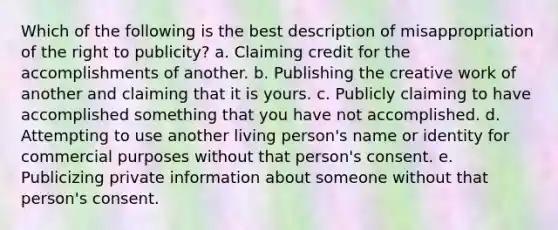 Which of the following is the best description of misappropriation of the right to publicity? a. Claiming credit for the accomplishments of another. b. Publishing the creative work of another and claiming that it is yours. c. Publicly claiming to have accomplished something that you have not accomplished. d. Attempting to use another living person's name or identity for commercial purposes without that person's consent. e. Publicizing private information about someone without that person's consent.