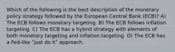 Which of the following is the best description of the monetary policy strategy followed by the European Central Bank (ECB)? A) The ECB follows monetary targeting. B) The ECB follows inflation targeting. C) The ECB has a hybrid strategy with elements of both monetary targeting and inflation targeting. D) The ECB has a Fed-like ʺjust do itʺ approach.