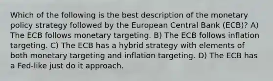 Which of the following is the best description of the monetary policy strategy followed by the European Central Bank (ECB)? A) The ECB follows monetary targeting. B) The ECB follows inflation targeting. C) The ECB has a hybrid strategy with elements of both monetary targeting and inflation targeting. D) The ECB has a Fed-like just do it approach.