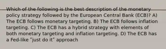 Which of the following is the best description of the monetary policy strategy followed by the European Central Bank (ECB)? A) The ECB follows monetary targeting. B) The ECB follows inflation targeting. C) The ECB has a hybrid strategy with elements of both monetary targeting and inflation targeting. D) The ECB has a Fed-like ʺjust do itʺ approach