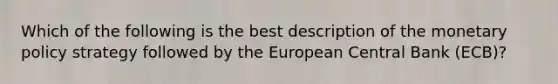 Which of the following is the best description of the <a href='https://www.questionai.com/knowledge/kEE0G7Llsx-monetary-policy' class='anchor-knowledge'>monetary policy</a> strategy followed by the European Central Bank (ECB)?