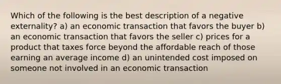 Which of the following is the best description of a negative externality? a) an economic transaction that favors the buyer b) an economic transaction that favors the seller c) prices for a product that taxes force beyond the affordable reach of those earning an average income d) an unintended cost imposed on someone not involved in an economic transaction