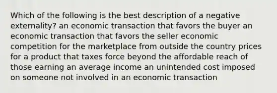 Which of the following is the best description of a negative externality? an economic transaction that favors the buyer an economic transaction that favors the seller economic competition for the marketplace from outside the country prices for a product that taxes force beyond the affordable reach of those earning an average income an unintended cost imposed on someone not involved in an economic transaction