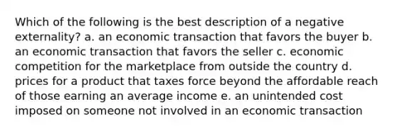 Which of the following is the best description of a negative externality? a. an economic transaction that favors the buyer b. an economic transaction that favors the seller c. economic competition for the marketplace from outside the country d. prices for a product that taxes force beyond the affordable reach of those earning an average income e. an unintended cost imposed on someone not involved in an economic transaction