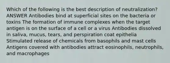 Which of the following is the best description of neutralization? ANSWER Antibodies bind at superficial sites on the bacteria or toxins The formation of immune complexes when the target antigen is on the surface of a cell or a virus Antibodies dissolved in saliva, mucus, tears, and perspiration coat epithelia Stimulated release of chemicals from basophils and mast cells Antigens covered with antibodies attract eosinophils, neutrophils, and macrophages