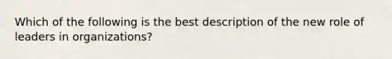 Which of the following is the best description of the new role of leaders in organizations?