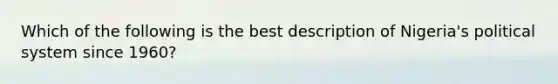 Which of the following is the best description of Nigeria's political system since 1960?