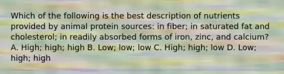 Which of the following is the best description of nutrients provided by animal protein sources: in fiber; in saturated fat and cholesterol; in readily absorbed forms of iron, zinc, and calcium? A. High; high; high B. Low; low; low C. High; high; low D. Low; high; high