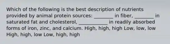 Which of the following is the best description of nutrients provided by animal protein sources: ________ in fiber, ________ in saturated fat and cholesterol, ____________ in readily absorbed forms of iron, zinc, and calcium. High, high, high Low, low, low High, high, low Low, high, high