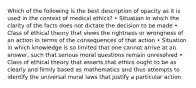 Which of the following is the best description of opacity as it is used in the context of medical ethics? • Situation in which the clarity of the facts does not dictate the decision to be made • Class of ethical theory that views the rightness or wrongness of an action in terms of the consequences of that action • Situation in which knowledge is so limited that one cannot arrive at an answer, such that serious moral questions remain unresolved • Class of ethical theory that asserts that ethics ought to be as clearly and firmly based as mathematics and thus attempts to identify the universal moral laws that justify a particular action