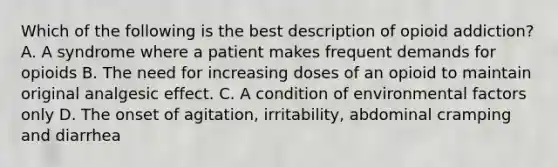 Which of the following is the best description of opioid addiction? A. A syndrome where a patient makes frequent demands for opioids B. The need for increasing doses of an opioid to maintain original analgesic effect. C. A condition of environmental factors only D. The onset of agitation, irritability, abdominal cramping and diarrhea