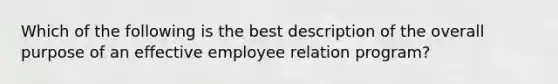 Which of the following is the best description of the overall purpose of an effective employee relation program?