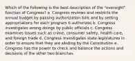 Which of the following is the best description of the "oversight" function of Congress? a. Congress reviews and restricts the annual budget by passing authorization bills and by setting appropriations for each program it authorizes b. Congress investigates wrong doings by public officials c. Congress examines issues such as crime, consumer safety, health care, and foreign trade d. Congress investigates state legislatures in order to ensure that they are abiding by the Constitution e. Congress has the power to check and balance the actions and decisions of the other two branches