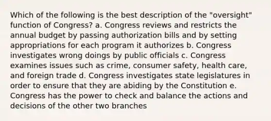 Which of the following is the best description of the "oversight" function of Congress? a. Congress reviews and restricts the annual budget by passing authorization bills and by setting appropriations for each program it authorizes b. Congress investigates wrong doings by public officials c. Congress examines issues such as crime, consumer safety, health care, and foreign trade d. Congress investigates state legislatures in order to ensure that they are abiding by the Constitution e. Congress has the power to check and balance the actions and decisions of the other two branches