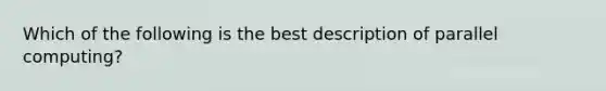 Which of the following is the best description of parallel computing?