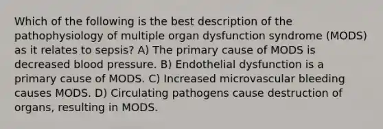 Which of the following is the best description of the pathophysiology of multiple organ dysfunction syndrome (MODS) as it relates to sepsis? A) The primary cause of MODS is decreased blood pressure. B) Endothelial dysfunction is a primary cause of MODS. C) Increased microvascular bleeding causes MODS. D) Circulating pathogens cause destruction of organs, resulting in MODS.