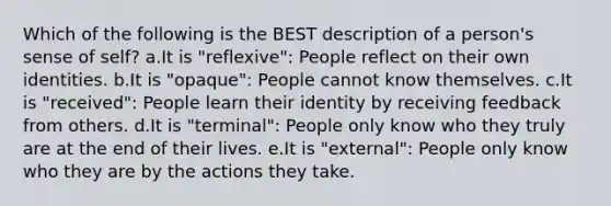 Which of the following is the BEST description of a person's sense of self? a.It is "reflexive": People reflect on their own identities. b.It is "opaque": People cannot know themselves. c.It is "received": People learn their identity by receiving feedback from others. d.It is "terminal": People only know who they truly are at the end of their lives. e.It is "external": People only know who they are by the actions they take.