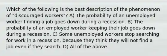 Which of the following is the best description of the phenomenon of "discouraged workers"? A) The probability of an unemployed worker finding a job goes down during a recession. B) The probability of an employed worker keeping their job goes down during a recession. C) Some unemployed workers stop searching for work in a recession, because they think they will not find a job even if they search. D) All of the above.