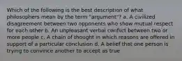 Which of the following is the best description of what philosophers mean by the term "argument"? a. A civilized disagreement between two opponents who show mutual respect for each other b. An unpleasant verbal conflict between two or more people c. A chain of thought in which reasons are offered in support of a particular conclusion d. A belief that one person is trying to convince another to accept as true