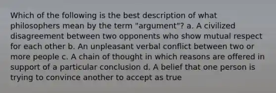 Which of the following is the best description of what philosophers mean by the term "argument"? a. A civilized disagreement between two opponents who show mutual respect for each other b. An unpleasant verbal conflict between two or more people c. A chain of thought in which reasons are offered in support of a particular conclusion d. A belief that one person is trying to convince another to accept as true