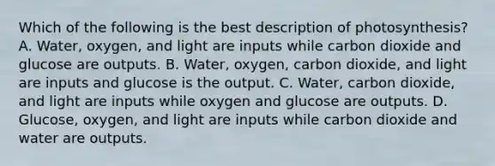 Which of the following is the best description of photosynthesis? A. Water, oxygen, and light are inputs while carbon dioxide and glucose are outputs. B. Water, oxygen, carbon dioxide, and light are inputs and glucose is the output. C. Water, carbon dioxide, and light are inputs while oxygen and glucose are outputs. D. Glucose, oxygen, and light are inputs while carbon dioxide and water are outputs.