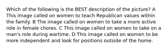 Which of the following is the BEST description of the picture? A This image called on women to teach Republican values within the family. B The image called on women to take a more active role in female chores. C This image called on women to take on a man's role during wartime. D This image called on women to be more independent and look for positions outside of the home.