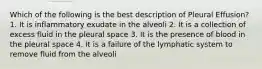 Which of the following is the best description of Pleural Effusion? 1. It is inflammatory exudate in the alveoli 2. It is a collection of excess fluid in the pleural space 3. It is the presence of blood in the pleural space 4. It is a failure of the lymphatic system to remove fluid from the alveoli